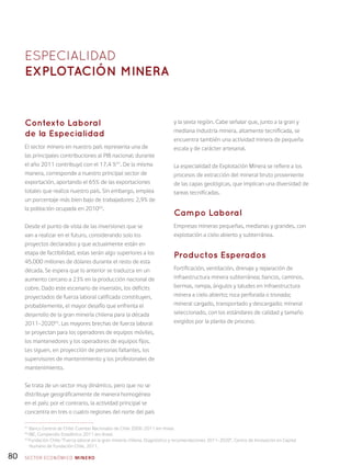 80
Contexto Laboral
de la Especialidad
El sector minero en nuestro país representa una de
las principales contribuciones al PIB nacional; durante
el año 2011 contribuyó con el 17,4 %41
. De la misma
manera, corresponde a nuestro principal sector de
exportación, aportando el 65% de las exportaciones
totales que realiza nuestro país. Sin embargo, emplea
un porcentaje más bien bajo de trabajadores: 2,9% de
la población ocupada en 201042
.
Desde el punto de vista de las inversiones que se
van a realizar en el futuro, considerando solo los
proyectos declarados y que actualmente están en
etapa de factibilidad, estas serán algo superiores a los
45.000 millones de dólares durante el resto de esta
década. Se espera que lo anterior se traduzca en un
aumento cercano a 23% en la producción nacional de
cobre. Dado este escenario de inversión, los déficits
proyectados de fuerza laboral calificada constituyen,
probablemente, el mayor desafío que enfrenta el
desarrollo de la gran minería chilena para la década
2011-202043
. Las mayores brechas de fuerza laboral
se proyectan para los operadores de equipos móviles,
los mantenedores y los operadores de equipos fijos.
Les siguen, en proyección de personas faltantes, los
supervisores de mantenimiento y los profesionales de
mantenimiento.
Se trata de un sector muy dinámico, pero que no se
distribuye geográficamente de manera homogénea
en el país; por el contrario, la actividad principal se
concentra en tres o cuatro regiones del norte del país
y la sexta región. Cabe señalar que, junto a la gran y
mediana industria minera, altamente tecnificada, se
encuentra también una actividad minera de pequeña
escala y de carácter artesanal.
La especialidad de Explotación Minera se refiere a los
procesos de extracción del mineral bruto proveniente
de las capas geológicas, que implican una diversidad de
tareas tecnificadas.
Campo Laboral
Empresas mineras pequeñas, medianas y grandes, con
explotación a cielo abierto y subterránea.
Productos Esperados
Fortificación, ventilación, drenaje y reparación de
infraestructura minera subterránea; bancos, caminos,
bermas, rampa, ángulos y taludes en infraestructura
minera a cielo abierto; roca perforada o tronada;
mineral cargado, transportado y descargado; mineral
seleccionado, con los estándares de calidad y tamaño
exigidos por la planta de proceso.
ESPECIALIDAD
Explotación minera
41
Banco Central de Chile: Cuentas Nacionales de Chile 2008-2011 (en línea).
42
INE, Compendio Estadístico 2011 (en línea).
43
Fundación Chile: “Fuerza laboral en la gran minería chilena. Diagnóstico y recomendaciones 2011-2020”, Centro de Innovación en Capital
Humano de Fundación Chile, 2011.
SECTOR económico MINERO
 