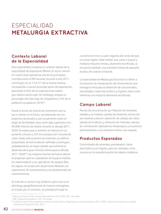 82
Contexto Laboral
de la Especialidad
Esta especialidad comparte el contexto laboral de la
especialidad de Explotación Minera. El sector minero
en nuestro país representa una de las principales
contribuciones al PIB nacional; durante el año 2011
contribuyó con el 17,4 %44
. De la misma manera,
corresponde a nuestro principal sector de exportación,
aportando el 65% de las exportaciones totales
que realiza nuestro país. Sin embargo, emplea un
porcentaje más bien bajo de trabajadores: 2,9% de la
población ocupada en 201045
.
Desde el punto de vista de las inversiones que se
van a realizar en el futuro, considerando solo los
proyectos declarados y que actualmente están en
etapa de factibilidad, estas serán algo superiores a los
45.000 millones de dólares durante la década 2011-
2020. Se espera que lo anterior se traduzca en un
aumento cercano a 23% en la producción nacional de
cobre. Dado este escenario de inversión, los déficits
proyectados de fuerza laboral calificada constituyen,
probablemente, el mayor desafío que enfrenta el
desarrollo de la gran minería chilena para la década
2011-202046
. Las mayores brechas de fuerza laboral
se proyectan para los operadores de equipos móviles,
los mantenedores y los operadores de equipos fijos.
Les siguen, en proyección de personas faltantes, los
supervisores de mantenimiento y los profesionales de
mantenimiento.
Se trata de un sector muy dinámico, pero que no se
distribuye geográficamente de manera homogénea
en el país; por el contrario, la actividad principal se
concentra en tres o cuatro regiones del norte del país
y la sexta región. Cabe señalar que, junto a la gran y
mediana industria minera, altamente tecnificada, se
encuentra también una actividad minera de pequeña
escala y de carácter artesanal.
La especialidad de Metalurgia Extractiva se refiere a
los procesos de manipulación del mineral bruto que
entrega la mina para la obtención de concentrados,
precipitados, metal electrolítico y lingotes; tiene como
referente una industria altamente tecnificada.
Campo Laboral
Plantas de concentración por flotación de minerales
metales y no metales, plantas de lixiviación, extracción
por solvente y electro-obtención de cátodos de cobre,
plantas de fundición y refinación de minerales, plantas
de conminución; laboratorios metalúrgicos y muestreras
pertenecientes a una empresa minera o de maquila.
Productos Esperados
Concentrados de minerales, precipitados, metal
electrolítico y en lingotes, para ser utilizados como
insumos en la manufacturación de objetos metálicos.
ESPECIALIDAD
Metalurgia extractiva
44
Banco Central de Chile: Cuentas Nacionales de Chile 2008-2011 (en línea).
45
INE, Compendio Estadístico 2011 (en línea).
46
Fundación Chile: “Fuerza laboral en la gran minería chilena. Diagnóstico y recomendaciones 2011-2020”, Centro de Innovación en Capital
Humano de Fundación Chile, 2011.
SECTOR económico MINERO
 