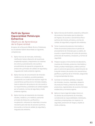83
Perfil de Egreso
Especialidad Metalurgia
Extractiva
Objetivos de Aprendizaje
de la Especialidad
Al egreso de la Educación Media Técnico-Profesional,
los estudiantes habrán desarrollado las siguientes
competencias:
1.	 Aplicar técnicas de chancado, molienda y
clasificación hasta la liberación de la partícula,
empleando equipos y maquinarias con sistemas
de control y automatización, de acuerdo a
procedimientos de operación, programas de
producción y principios de calidad, de seguridad y
resguardo del medio ambiente vigentes.
2.	 Aplicar técnicas de concentración de minerales
metálicos y no metálicos, acondicionándolos
previamente con la adición de reactivos según las
características químicas de los minerales tratados,
hasta la obtención del producto útil, de acuerdo a
los requerimientos y estándares de calidad exigidos
por la fundición, normas de seguridad y medio
ambiente vigentes.
3.	 Aplicar técnicas de tratamiento de minerales
solubles, metálicos y no metálicos, aplicando
principios de disolución, purificación y
recuperación, utilizando los materiales e insumos
necesarios para este tipo de procesos químicos,
de acuerdo a normas de calidad, de seguridad y
resguardo del ambiente.
4.	 Aplicar técnicas de fundición, tostación y refinación
de productos intermedios para la obtención
de lingotes, de acuerdo a características físico-
químicas del mineral, principios y normas de
calidad, de seguridad y resguardo del ambiente.
5.	 Tomar muestras de productos intermedios o
finales de procesos productivos en plantas de
procesamiento de minerales para su análisis, de
acuerdo a requerimientos de control de procesos,
protocolos de muestreo y rotulación, y normas de
seguridad.
6.	 Preparar equipos e instrumentos de laboratorio,
muestras de minerales, productos intermedios y
finales, pruebas metalúrgicas, análisis químicos
para el control de operaciones y determinación de
la ley del mineral, de acuerdo a las características
geofísicas y químicas de los minerales, asegurando
la representatividad de éstos.
7.	 Controlar el inventario, pérdidas, recepción
de minerales, insumos, materiales, despacho
de productos finales y desechos de procesos
productivos, registrándolos de acuerdo a formatos
establecidos y normativa vigente.
8.	 Aplicar el marco legal del trabajo minero en
las plantas de procesamiento de minerales,
considerando las responsabilidades individuales,
colectivas y empresariales con respecto a la
seguridad, prevención de riesgos y respeto al
medio ambiente.
 