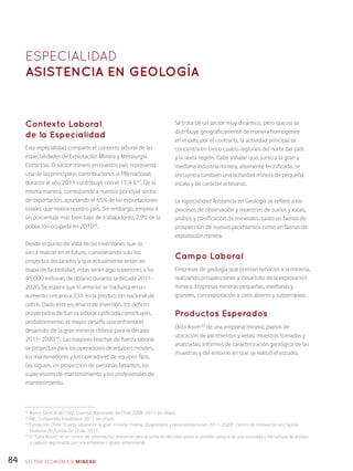 84
Contexto Laboral
de la Especialidad
Esta especialidad comparte el contexto laboral de las
especialidades de Explotación Minera y Metalurgia
Extractiva. El sector minero en nuestro país representa
una de las principales contribuciones al PIB nacional;
durante el año 2011 contribuyó con el 17,4 %47
. De la
misma manera, corresponde a nuestro principal sector
de exportación, aportando el 65% de las exportaciones
totales que realiza nuestro país. Sin embargo, emplea a
un porcentaje más bien bajo de trabajadores: 2,9% de la
población ocupada en 201048
.
Desde el punto de vista de las inversiones que se
van a realizar en el futuro, considerando solo los
proyectos declarados y que actualmente están en
etapa de factibilidad, estas serán algo superiores a los
45.000 millones de dólares durante la década 2011-
2020. Se espera que lo anterior se traduzca en un
aumento cercano a 23% en la producción nacional de
cobre. Dado este escenario de inversión, los déficits
proyectados de fuerza laboral calificada constituyen,
probablemente, el mayor desafío que enfrenta el
desarrollo de la gran minería chilena para la década
2011-2020 49
. Las mayores brechas de fuerza laboral
se proyectan para los operadores de equipos móviles,
los mantenedores y los operadores de equipos fijos.
Les siguen, en proyección de personas faltantes, los
supervisores de mantenimiento y los profesionales de
mantenimiento.
Se trata de un sector muy dinámico, pero que no se
distribuye geográficamente de manera homogénea
en el país; por el contrario, la actividad principal se
concentra en tres o cuatro regiones del norte del país
y la sexta región. Cabe señalar que, junto a la gran y
mediana industria minera, altamente tecnificada, se
encuentra también una actividad minera de pequeña
escala y de carácter artesanal.
La especialidad Asistencia en Geología se refiere a los
procesos de observación y muestreo de suelos y rocas,
análisis y clasificación de minerales, tanto en faenas de
prospección de nuevos yacimientos como en faenas de
explotación minera.
Campo Laboral
Empresas de geología que prestan servicios a la minería,
realizando prospecciones y desarrollo de la explotación
minera. Empresas mineras pequeñas, medianas y
grandes, con explotación a cielo abierto y subterránea.
Productos Esperados
Data Room50
de una empresa minera; planos de
ubicación de yacimientos y vetas; muestras tomadas y
analizadas; informes de caracterización geológica de las
muestras y del entorno en que se realizó el estudio.
ESPECIALIDAD
Asistencia en geología
SECTOR económico MINERO
47
Banco Central de Chile: Cuentas Nacionales de Chile 2008-2011 (en línea).
48
INE, Compendio Estadístico 2011 (en línea).
49
Fundación Chile: “Fuerza laboral en la gran minería chilena. Diagnóstico y recomendaciones 2011-2020”, Centro de Innovación en Capital
Humano de Fundación Chile, 2011.
50
El “Data Room” es un centro de información relevante para la toma de decisión sobre la posible compra de una sociedad o estructura de activos
y pasivos registrados por una empresa o grupo empresarial.
 