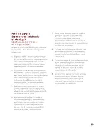 85
Perfil de Egreso
Especialidad Asistencia
en Geología
Objetivos de Aprendizaje
de la Especialidad
Al egreso de la Educación Media Técnico-Profesional,
los estudiantes habrán desarrollado las siguientes
competencias:
1.	 Organizar, instalar y desarmar campamentos en
terreno para la obtención de muestras geológicas,
de acuerdo a las características del proyecto
de prospección, aplicando normas de higiene,
seguridad y protección del medio ambiente.
2.	 Transportar, instalar, armar y desarmar equipos,
instrumentos y accesorios en terreno, necesarios
para realizar la obtención de muestras geológicas,
de acuerdo a las características del terreno,
indicaciones de los fabricantes, normas de
seguridad y protección del medio ambiente.
3.	 Leer levantamientos topográficos en terreno
y faenas, visibilizando los puntos topográficos,
ubicando con precisión los sitios y puntos donde
deben desarrollarse las faenas.
4.	 Aplicar técnicas de perforación, sondaje y
movimientos de tierra para obtener muestras
geológicas, utilizando maquinarias y equipos
apropiados, de acuerdo a características del
terreno y tipo de muestras, considerando las
normas de seguridad y medio ambiente.
5.	 Tomar, rotular, envasar y almacenar muestras
geológicas, siguiendo los procedimientos
e instructivos asociados, registrando y
documentando la información del proceso de
acuerdo a los requerimientos de organización del
data room de cada empresa.
6.	 Distinguir macroscópicamente diferentes tipos
de minerales para estimar la calidad de estos,
considerando su color, textura, dureza y otras
características.
7.	 Confeccionar mapas de terreno o faenas en forma
digital, para registrar y clasificar información
topográfica de terreno y geológica, usando
técnicas de dibujo de mapas, de acuerdo a
requerimientos de información.
8.	 Leer, trasmitir y registrar información geológica
desde puntos remotos, utilizando sistemas
de posicionamiento global y tecnología de
información y comunicación, de acuerdo a
requerimientos de información.
 