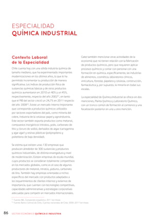 86
Contexto Laboral
de la Especialidad
Chile cuenta hoy con una sólida industria química de
tamaño mediano, que ha experimentado importantes
modernizaciones en los últimos años, lo que le ha
permitido incrementar su producción de manera
significativa. Los índices de producción física de
sustancias químicas básicas y de otros productos
químicos aumentaron en 2010 un 40% y un 45%,
respectivamente, respecto del año 200251
, en tanto
que el PIB del sector creció un 24,7% en 2011 respecto
del año 200852
. Existe un mercado interno importante
que corresponde a productos químicos utilizados
por sectores exportadores del país, como minería del
cobre, industria de la celulosa-papel y agroindustria.
Este sector también exporta productos como metanol,
compuestos inorgánicos (nitratos, yodo, carbonato de
litio y cloruro de sodio), derivados de algas (carragenina
y agar agar) y resinas plásticas (polipropileno y
polietileno de baja densidad).
Se estima que existen unas 130 empresas que
producen alrededor de 300 sustancias y productos
químicos industriales, de distinta envergadura y nivel
de modernización. Existen empresas de escala mundial,
cuyos productos se consideran totalmente competitivos
en los mercados globales, como es el caso de algunos
productores de metanol, nitratos, yoduros, carbonato
de litio. También hay empresas orientadas a nichos
específicos del mercado con productos adaptados a
los requerimientos de clientes internos y externos de
importancia, que cuentan con tecnologías competitivas,
capacidades administrativas y estrategias corporativas
adecuadas para competir en mercados internacionales.
Cabe también mencionar otras actividades de la
economía que no tienen relación con la fabricación
de productos químicos, pero que requieren aplicar
procesos químicos y contar con personal con una
formación en química, específicamente, las industrias
de alimentos, cosmética, laboratorios clínicos,
vinicultura, forestal, papelera y celulosa, construcción,
farmacéutica y, por supuesto, la minería en todas sus
escalas.
La especialidad de Química Industrial se ofrece en dos
menciones, Planta Química y Laboratorio Químico,
con un tronco común de formación al comienzo y una
focalización posterior en una u otra mención.
ESPECIALIDAD
QUÍmica Industrial
51
Fuente: INE, Compendio estadístico 2011 (en línea).
52
Fuente: Banco Central de Chile, Cuentas nacionales de Chile 2008-2011 (en línea).
SECTOR económico QUÍMICA E INDUSTRIA
 
