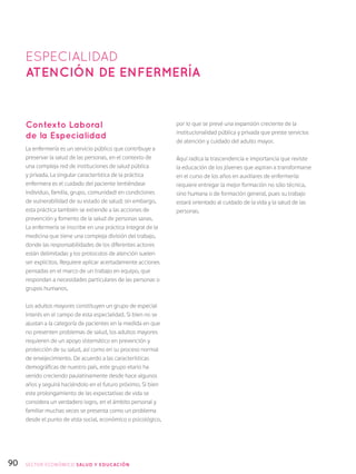 90
Contexto Laboral
de la Especialidad
La enfermería es un servicio público que contribuye a
preservar la salud de las personas, en el contexto de
una compleja red de instituciones de salud pública
y privada. La singular característica de la práctica
enfermera es el cuidado del paciente (entiéndase
individuo, familia, grupo, comunidad) en condiciones
de vulnerabilidad de su estado de salud; sin embargo,
esta práctica también se extiende a las acciones de
prevención y fomento de la salud de personas sanas.
La enfermería se inscribe en una práctica integral de la
medicina que tiene una compleja división del trabajo,
donde las responsabilidades de los diferentes actores
están delimitadas y los protocolos de atención suelen
ser explícitos. Requiere aplicar acertadamente acciones
pensadas en el marco de un trabajo en equipo, que
respondan a necesidades particulares de las personas o
grupos humanos.
Los adultos mayores constituyen un grupo de especial
interés en el campo de esta especialidad. Si bien no se
ajustan a la categoría de pacientes en la medida en que
no presenten problemas de salud, los adultos mayores
requieren de un apoyo sistemático en prevención y
protección de su salud, así como en su proceso normal
de envejecimiento. De acuerdo a las características
demográficas de nuestro país, este grupo etario ha
venido creciendo paulatinamente desde hace algunos
años y seguirá haciéndolo en el futuro próximo. Si bien
este prolongamiento de las expectativas de vida se
considera un verdadero logro, en el ámbito personal y
familiar muchas veces se presenta como un problema
desde el punto de vista social, económico o psicológico,
por lo que se prevé una expansión creciente de la
institucionalidad pública y privada que preste servicios
de atención y cuidado del adulto mayor.
Aquí radica la trascendencia e importancia que reviste
la educación de los jóvenes que aspiran a transformarse
en el curso de los años en auxiliares de enfermería:
requiere entregar la mejor formación no sólo técnica,
sino humana o de formación general, pues su trabajo
estará orientado al cuidado de la vida y la salud de las
personas.
ESPECIALIDAD
Atención de Enfermería
SECTOR económico SALUD Y EDUCACIÓN
 