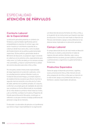 94
Contexto Laboral
de la Especialidad
La educación parvularia presenta un contexto con
fortalezas y oportunidades significativas para la
empleabilidad en esta área. En primer lugar, este
sector muestra un crecimiento sostenido de su
cobertura desde hace varios años, como resultado
del fortalecimiento de las políticas gubernamentales
respectivas. Dichas políticas, gestionadas desde el
Ministerio de Educación, se proponen seguir creciendo
en cobertura en los próximos años, especialmente para
niños entre 3 y 5 años de edad y en los sectores sociales
más vulnerables, y mejorar sustantivamente la calidad
del servicio educativo para estos niños y niñas.
Por otra parte, existen instituciones especializadas
de larga trayectoria en la atención a párvulos, como
la Junta Nacional de Jardines Infantiles (Junji) y la
Fundación Educacional Integra, y el amplio espectro
de establecimientos escolares que ofrecen el primer y
segundo nivel de transición a los niños de 4 y 5 años
de edad, además de los jardines privados. En conjunto,
conforman una amplia gama de realidades de atención
que consideran en forma diferenciada las necesidades
de los niños desde los primeros meses hasta los 6 años,
y de sus familias. Las Bases Curriculares y Programas de
Estudio para la Educación Parvularia, constituyen un
referente crucial para orientar el trabajo profesional del
personal a cargo de los menores.
El educador o la educadora de párvulos es el profesional
que tiene la mayor responsabilidad en la organización
y el desarrollo del proceso formativo de niños y niñas, y
en la gestión de las instituciones que imparten este tipo
de educación. El técnico de nivel medio en Atención de
Párvulos está llamado a apoyar a este profesional en las
diversas tareas implicadas en la educación parvularia.
Campo Laboral
El campo laboral del técnico de nivel medio en Atención
de Párvulos es amplio y está presente en todas las
regiones del país: jardines infantiles, salas cunas y
establecimientos escolares, ya sean públicos, privados
o pertenecientes a organismos no gubernamentales y
fundaciones.
Productos Esperados
Tareas de apoyo al desarrollo psicomotor, cognitivo,
social y emocional de niños y niñas menores de seis
años; preparación de niños y niñas para su inserción en
la vida escolar; apoyo a los profesionales del área y a
familiares o adultos responsables del párvulo.
ESPECIALIDAD
atención de párvulos
SECTOR económico SALUD Y EDUCACIÓN
 