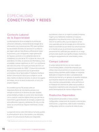 96
Contexto Laboral
de la Especialidad
La informatización de la sociedad es el proceso de
utilización ordenada y masiva de las tecnologías de la
información y las comunicaciones (TIC), para satisfacer
las necesidades de todos los sectores en su esfuerzo
por lograr cada vez más eficacia y eficiencia en todos
los procesos y, por consiguiente, mayor generación
de riqueza y aumento en la calidad de vida de los
ciudadanos. Los usos de las TIC no paran de crecer y de
extenderse. En Chile, los servicios de informática y otras
actividades conexas registraron en 2011 un crecimiento
del índice de ventas mensuales promedio del 53% con
respecto al promedio de 200653
. El desarrollo acelerado
de programas y aplicaciones que se generalizan
acercándose más al “gran público” mediante interfaces
de fácil comunicación, hace que se amplíe el uso de
estos medios en diversos sectores, no sólo en los lugares
de trabajo, sino en la salud, la educación, el ocio y los
propios hogares.
Se considera que las TIC actúan como un
importante factor de crecimiento, porque a sus
ventajas económicas en términos de valor añadido,
productividad y empleo, se suman otras relacionadas
con su carácter conectivo bidireccional, que permite la
transmisión y generalización de ventajas y experiencias
entre diferentes regiones y ambientes. Por ello, en este
sector se concentran las mayores inversiones a escala
mundial.
La expansión de las redes informáticas ha hecho posible
la universalización de los intercambios y las relaciones,
al poner en comunicación fluida a los integrantes
que laboran o viven en un espacio acotado (empresa,
hogar) y a los habitantes residentes en espacios
geográficos muy distantes entre sí. Por ello hemos
visto en los últimos años, que los espacios se han
visto superados por las tecnologías de la información.
Dada la trascendencia que tienen las comunicaciones
en el mundo actual, es pertinente que se prepare
personal técnico calificado para atender en un rango
primario todo aquello que significa instalar, mantener y
configurar equipamiento de conectividad y redes.
Campo Laboral
El campo laboral del técnico de nivel medio en
Conectividad y Redes comprende empresas que
utilizan telecomunicaciones en sus procesos o como
apoyo a éstos y también podrá trabajar en empresas
dedicadas al trasporte de datos o proveedoras de
servicios de internet y, en general, en aquellas empresas
que requieran disponer de servicios de soporte de
red y sistemas computacionales, como asimismo en
la instalación de sistemas de cables estructurados o
dispositivos inalámbricos de comunicación. También
podrá desempeñarse de manera independiente.
Productos Esperados
Computadores personales e institucionales
configurados; instalaciones de intranet e internet para
instituciones u organismos; redes locales instaladas y
configuradas; servicios a usuarios de redes locales.
ESPECIALIDAD
Conectividad y redes
53
INE, Estadísticas Económicas-Indice de ventas de sectores de servicios (en línea).
SECTOR económico TECNOLOGÍA Y COMUNICACIONES
 