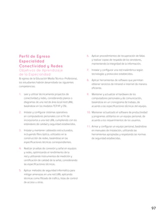 97
Perfil de Egreso
Especialidad
Conectividad y Redes
Objetivos de Aprendizaje
de la Especialidad
Al egreso de la Educación Media Técnico-Profesional,
los estudiantes habrán desarrollado las siguientes
competencias:
1.	 Leer y utilizar técnicamente proyectos de
conectividad y redes, considerando planos o
diagramas de una red de área local (red LAN),
basándose en los modelos TCP/IP y OSI.
2.	 Instalar y configurar sistemas operativos
en computadores personales con el fin de
incorporarlos a una red LAN, cumpliendo con los
estándares de calidad y seguridad establecidos.
3.	 Instalar y mantener cableados estructurados,
incluyendo fibra óptica, utilizados en la
construcción de redes, basándose en las
especificaciones técnicas correspondientes.
4.	 Realizar pruebas de conexión y señal en equipos
y redes, optimizando el rendimiento de la
red y utilizando instrumentos de medición y
certificación de calidad de la señal, considerando
las especificaciones técnicas.
5.	 Aplicar métodos de seguridad informática para
mitigar amenazas en una red LAN, aplicando
técnicas como filtrado de tráfico, listas de control
de acceso u otras.
6.	 Aplicar procedimientos de recuperación de fallas
y realizar copias de respaldo de los servidores,
manteniendo la integridad de la información.
7.	 Instalar y configurar una red inalámbrica según
tecnologías y protocolos establecidos.
8.	 Aplicar herramientas de software que permitan
obtener servicios de intranet e internet de manera
eficiente.
9.	 Mantener y actualizar el hardware de los
computadores personales y de comunicación,
basándose en un cronograma de trabajo, de
acuerdo a las especificaciones técnicas del equipo.
10.	 Mantener actualizado el software de productividad
y programas utilitarios en un equipo personal, de
acuerdo a los requerimientos de los usuarios.
11.	 	Armar y configurar un equipo personal, basándose
en manuales de instalación, utilizando las
herramientas apropiadas y respetando las normas
de seguridad establecidas.
 