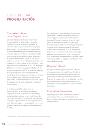 98
Contexto Laboral
de la Especialidad
Esta especialidad comparte el contexto laboral
de la especialidad de Conectividad y Redes. La
informatización de la sociedad es el proceso de
utilización ordenada y masiva de las Tecnologías de
la información y las comunicaciones, para satisfacer
las necesidades de todos los sectores en su esfuerzo
por lograr cada vez más eficacia y eficiencia en todos
los procesos y, por consiguiente, mayor generación
de riqueza y aumento en la calidad de vida de los
ciudadanos. Los usos de las TIC no paran de crecer y de
extenderse. En Chile, los servicios de informática y otras
actividades conexas registraron en 2011 un crecimiento
del índice de ventas mensuales promedio del 53% con
respecto al promedio de 200654
. El desarrollo acelerado
de programas y aplicaciones que se generalizan
acercándose más al público masivo mediante interfaces
de fácil comunicación, hace que se amplíe el uso de
estos medios en diversos sectores, no sólo en los lugares
de trabajo, sino en la salud, la educación, el ocio y los
propios hogares.
Se considera que las TIC actúan como un
importante factor de crecimiento, porque a sus
ventajas económicas en términos de valor añadido,
productividad y empleo, se suman otras relacionadas
con su carácter conectivo bidireccional, que permite la
transmisión y generalización de ventajas y experiencias
entre diferentes regiones y ambientes. Por ello, en este
sector se concentran las mayores inversiones a escala
mundial.
Las organizaciones suelen incorporar herramientas
de hardware y software que permiten desarrollar
soluciones para aumentar considerablemente su
desempeño. En este contexto, el técnico de nivel
medio en Programación Computacional cumple
funciones relacionadas con el desarrollo de aplicaciones
computacionales basadas en especificaciones de
sistemas, utilizando diversas técnicas, lenguajes de
programación y tecnologías web, además de integrar
y adaptar sistemas existentes. Integra equipos con
otros profesionales del área informática, quienes tienen
más responsabilidad en el diseño y planificación de las
soluciones informáticas.
Campo Laboral
Todo tipo de empresas y organizaciones, públicas y
privadas, que operen con plataformas informáticas
y requieran del diseño, desarrollo, implementación
y evaluación de software y sistemas de información.
Empresas de programación, comercialización y servicio
técnico de software. Emprendimiento propio en el
ámbito de la consultoría informática o en el desarrollo
de software.
Productos Esperados
Programas y aplicaciones informáticos; soporte a
usuarios; desarrollo y mantención de sitios web.
Mantención y configuración de equipos. Administración
de bases de datos.
ESPECIALIDAD
Programación
54
INE, Estadísticas Económicas-Indice de ventas de sectores de servicios (en línea).
SECTOR económico TECNOLOGÍA Y COMUNICACIONES
 