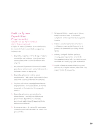 99
Perfil de Egreso
Especialidad
Programación
Objetivos de Aprendizaje
de la Especialidad
Al egreso de la Educación Media Técnico-Profesional,
los estudiantes habrán desarrollado las siguientes
competencias:
1.	 Desarrollar programas y rutinas de baja y mediana
complejidad que involucren estructuras y bases
de datos de acuerdo a los requerimientos de la
empresa.
2.	 Instalar sistemas de información manufacturados,
para obtener la información necesaria de acuerdo a
los requerimientos de la empresa.
3.	 Desarrollar aplicaciones y rutinas para el
mantenimiento y la actualización de bases de datos
de acuerdo a los requerimientos de la empresa.
4.	 Construir aplicaciones computacionales basadas
en programación orientada a objetos, de manera
de cumplir con las exigencias técnicas y de los
usuarios.
5.	 Desarrollar aplicaciones web acordes a los
requerimientos y utilizando los lenguajes de
programación disponibles en el mercado,
permitiendo la administración y publicación de
información en internet.
6.	 Implementar planes de mantención preventiva y
correctiva de software, de manera de fomentar su
productividad.
7.	 Dar soporte técnico a usuarios de un sistema
computacional en forma local o remota,
cumpliendo con las exigencias técnicas y de los
usuarios.
8.	 Instalar y actualizar elementos de hardware
y software en una organización, con el fin de
potenciar el rendimiento y/o corregir errores
típicos.
9.	 Instalar y configurar sistemas operativos
en computadores personales con el fin de
incorporarlos a una red LAN, cumpliendo con los
estándares de calidad y seguridad establecidos.
10.	 Instalar software de productividad y programas
utilitarios en un equipo personal, de acuerdo a los
requerimientos de los usuarios.
 