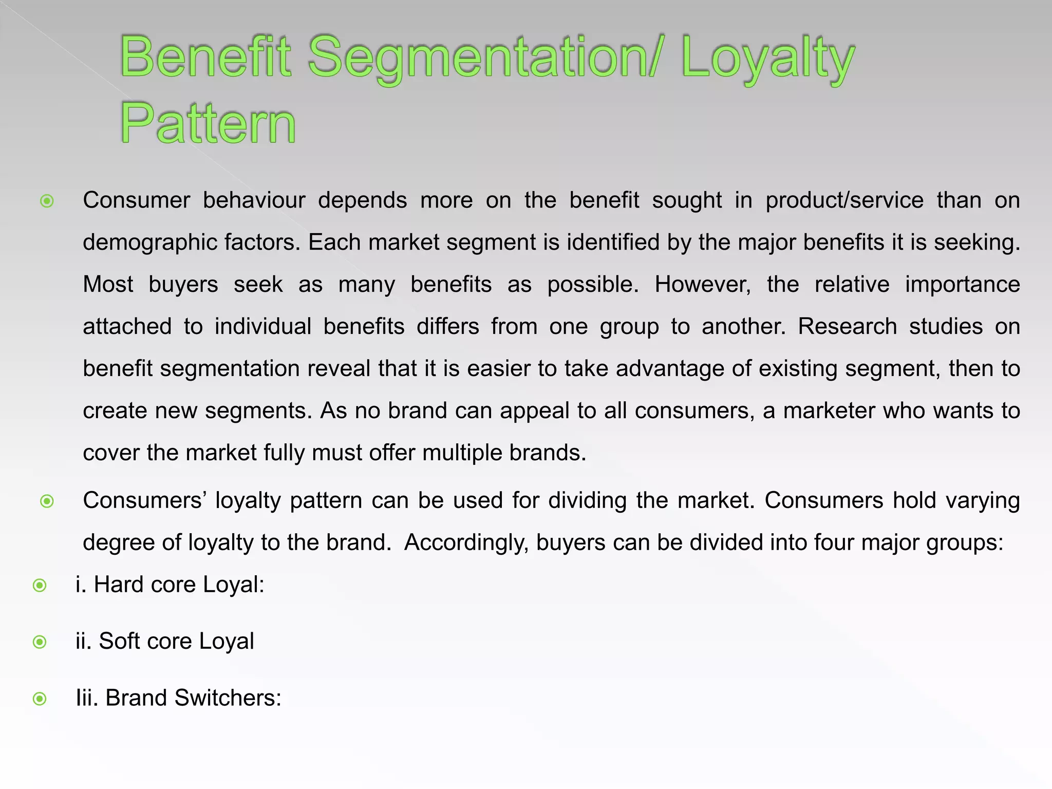  Consumer behaviour depends more on the benefit sought in product/service than on
demographic factors. Each market segment is identified by the major benefits it is seeking.
Most buyers seek as many benefits as possible. However, the relative importance
attached to individual benefits differs from one group to another. Research studies on
benefit segmentation reveal that it is easier to take advantage of existing segment, then to
create new segments. As no brand can appeal to all consumers, a marketer who wants to
cover the market fully must offer multiple brands.
 Consumers’ loyalty pattern can be used for dividing the market. Consumers hold varying
degree of loyalty to the brand. Accordingly, buyers can be divided into four major groups:
 i. Hard core Loyal:
 ii. Soft core Loyal
 Iii. Brand Switchers:
 