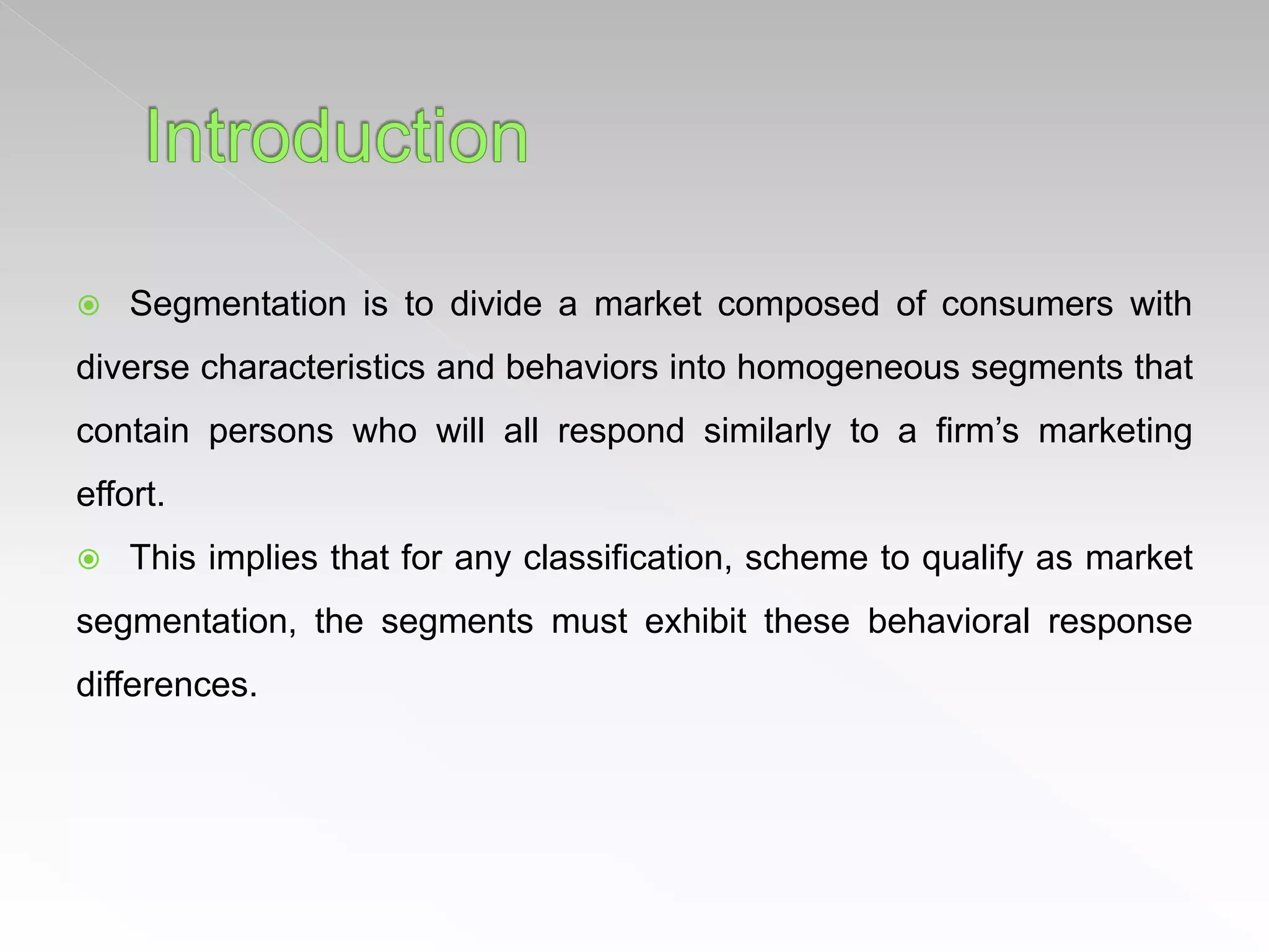  Segmentation is to divide a market composed of consumers with
diverse characteristics and behaviors into homogeneous segments that
contain persons who will all respond similarly to a firm’s marketing
effort.
 This implies that for any classification, scheme to qualify as market
segmentation, the segments must exhibit these behavioral response
differences.
 