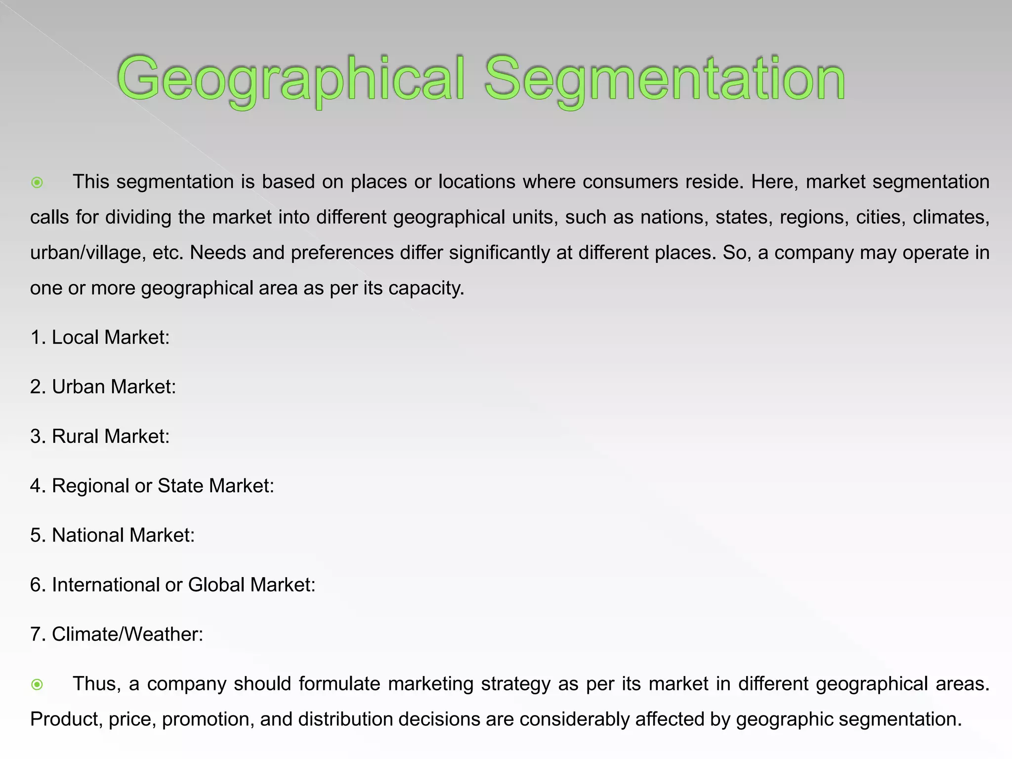  This segmentation is based on places or locations where consumers reside. Here, market segmentation
calls for dividing the market into different geographical units, such as nations, states, regions, cities, climates,
urban/village, etc. Needs and preferences differ significantly at different places. So, a company may operate in
one or more geographical area as per its capacity.
1. Local Market:
2. Urban Market:
3. Rural Market:
4. Regional or State Market:
5. National Market:
6. International or Global Market:
7. Climate/Weather:
 Thus, a company should formulate marketing strategy as per its market in different geographical areas.
Product, price, promotion, and distribution decisions are considerably affected by geographic segmentation.
 
