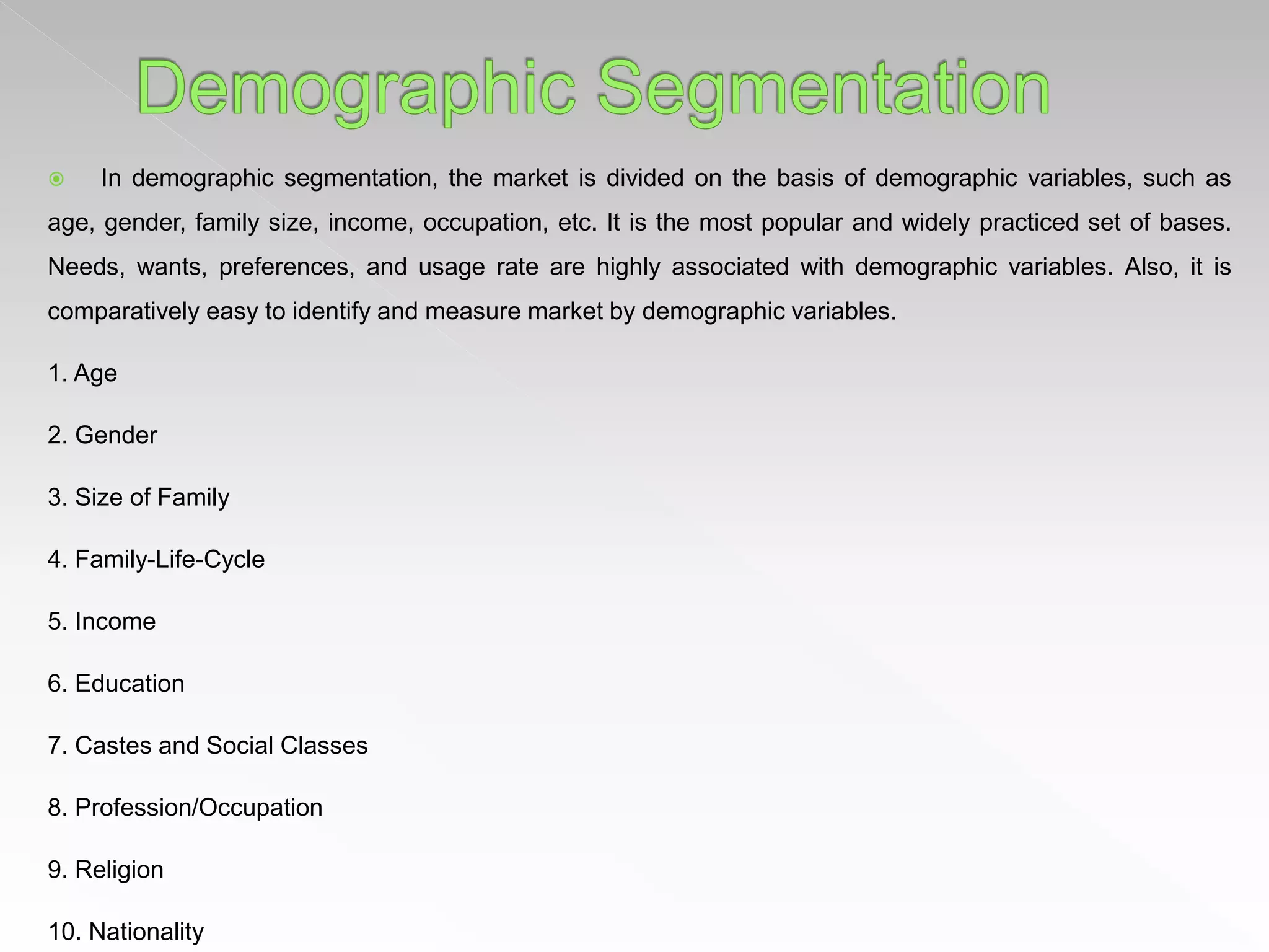  In demographic segmentation, the market is divided on the basis of demographic variables, such as
age, gender, family size, income, occupation, etc. It is the most popular and widely practiced set of bases.
Needs, wants, preferences, and usage rate are highly associated with demographic variables. Also, it is
comparatively easy to identify and measure market by demographic variables.
1. Age
2. Gender
3. Size of Family
4. Family-Life-Cycle
5. Income
6. Education
7. Castes and Social Classes
8. Profession/Occupation
9. Religion
10. Nationality
 