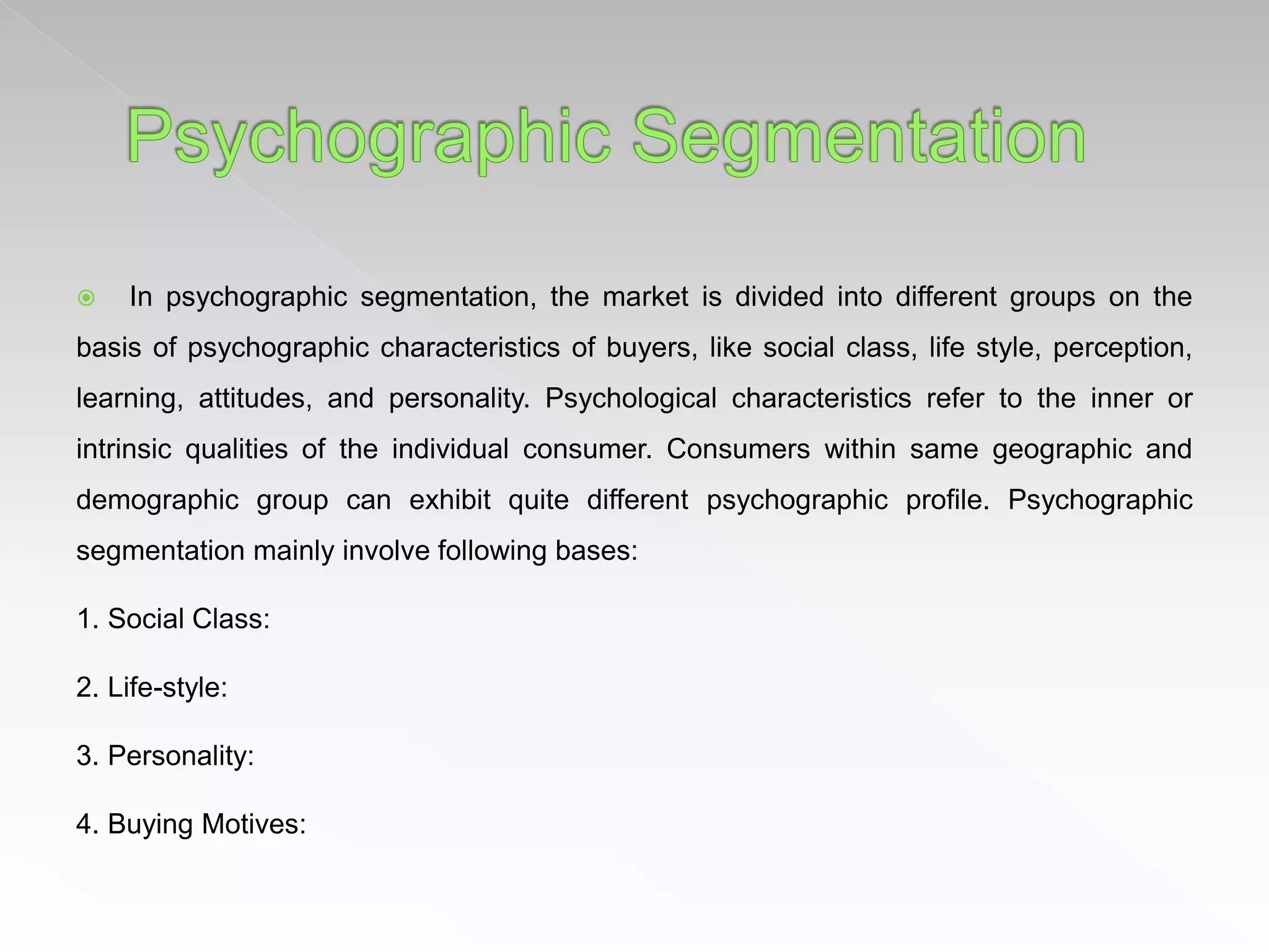  In psychographic segmentation, the market is divided into different groups on the
basis of psychographic characteristics of buyers, like social class, life style, perception,
learning, attitudes, and personality. Psychological characteristics refer to the inner or
intrinsic qualities of the individual consumer. Consumers within same geographic and
demographic group can exhibit quite different psychographic profile. Psychographic
segmentation mainly involve following bases:
1. Social Class:
2. Life-style:
3. Personality:
4. Buying Motives:
 
