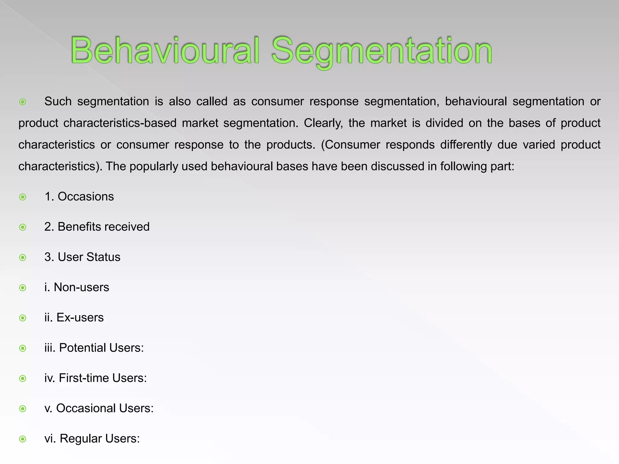  Such segmentation is also called as consumer response segmentation, behavioural segmentation or
product characteristics-based market segmentation. Clearly, the market is divided on the bases of product
characteristics or consumer response to the products. (Consumer responds differently due varied product
characteristics). The popularly used behavioural bases have been discussed in following part:
 1. Occasions
 2. Benefits received
 3. User Status
 i. Non-users
 ii. Ex-users
 iii. Potential Users:
 iv. First-time Users:
 v. Occasional Users:
 vi. Regular Users:
 