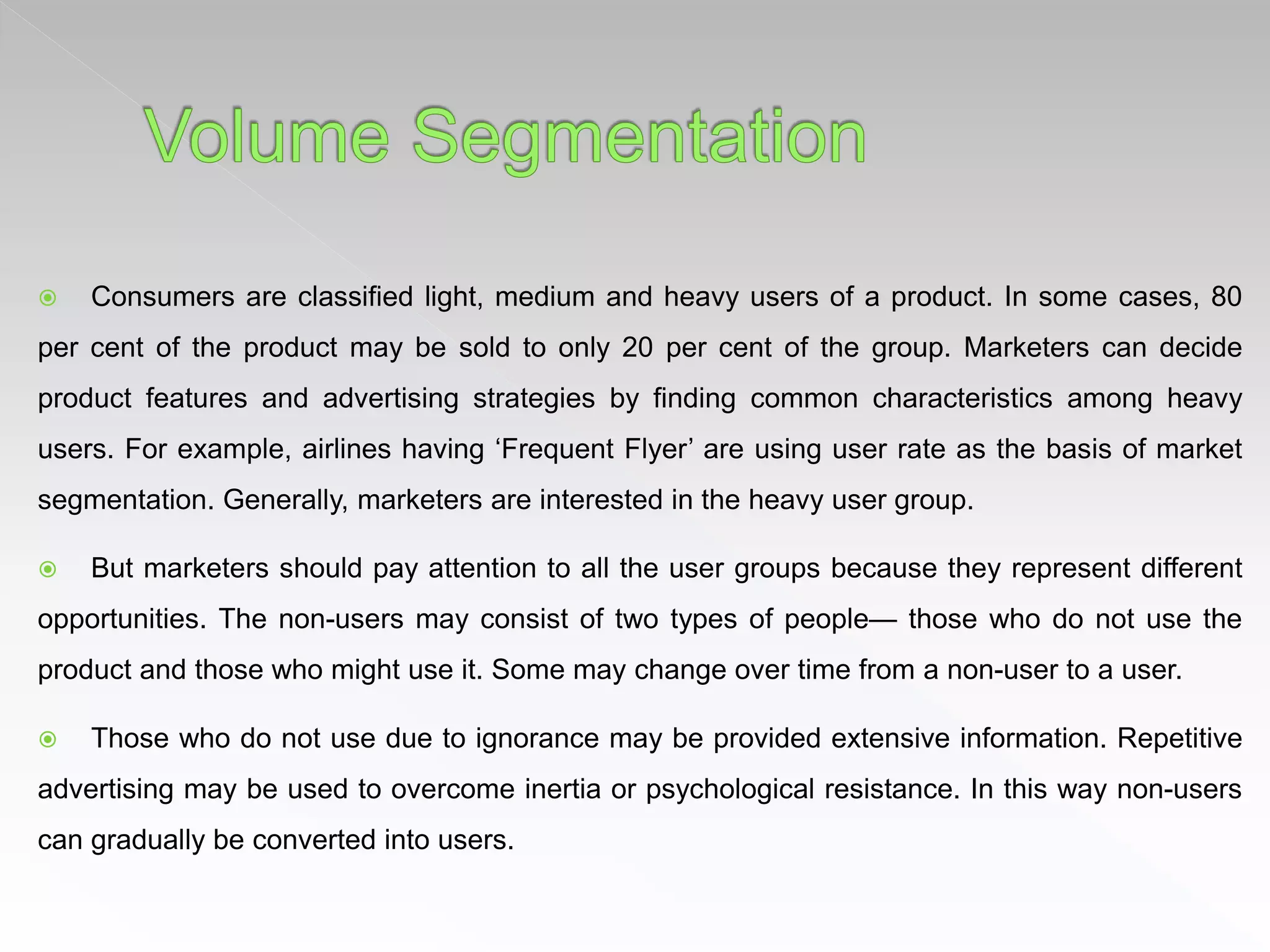  Consumers are classified light, medium and heavy users of a product. In some cases, 80
per cent of the product may be sold to only 20 per cent of the group. Marketers can decide
product features and advertising strategies by finding common characteristics among heavy
users. For example, airlines having ‘Frequent Flyer’ are using user rate as the basis of market
segmentation. Generally, marketers are interested in the heavy user group.
 But marketers should pay attention to all the user groups because they represent different
opportunities. The non-users may consist of two types of people— those who do not use the
product and those who might use it. Some may change over time from a non-user to a user.
 Those who do not use due to ignorance may be provided extensive information. Repetitive
advertising may be used to overcome inertia or psychological resistance. In this way non-users
can gradually be converted into users.
 