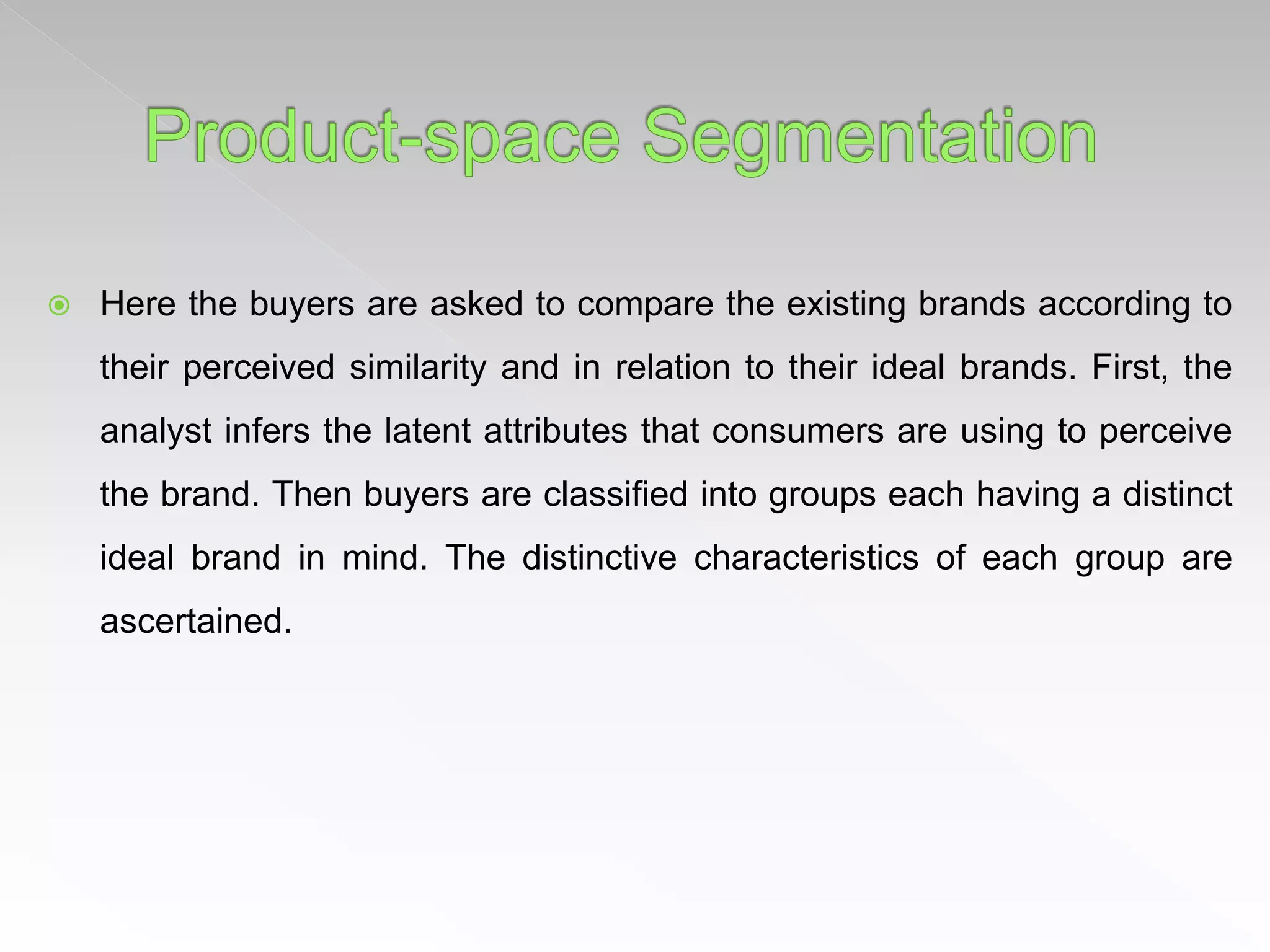  Here the buyers are asked to compare the existing brands according to
their perceived similarity and in relation to their ideal brands. First, the
analyst infers the latent attributes that consumers are using to perceive
the brand. Then buyers are classified into groups each having a distinct
ideal brand in mind. The distinctive characteristics of each group are
ascertained.
 