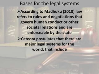 Bases for the legal systems
According to Madhuku (2010) law
refers to rules and negotiations that
govern human conduct or other
societal relations and are
enforceable by the state
Cateora postulates that there are
major legal systems for the
world, that include
 