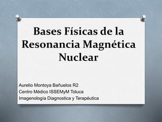 Bases Físicas de la
Resonancia Magnética
Nuclear
Aurelio Montoya Bañuelos R2
Centro Médico ISSEMyM Toluca
Imagenología Diagnostica y Terapéutica
 