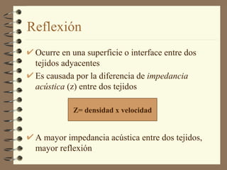 Reflexión Ocurre en una superficie o interface entre dos tejidos adyacentes Es causada por la diferencia de  impedancia acústica  (z) entre dos tejidos  A mayor impedancia acústica entre dos tejidos, mayor reflexión Z= densidad x velocidad 