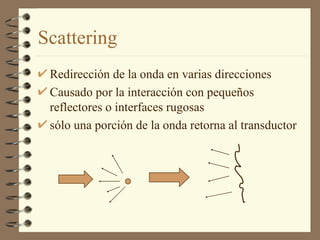 Scattering Redirección de la onda en varias direcciones Causado por la interacción con pequeños reflectores o interfaces rugosas sólo una porción de la onda retorna al transductor 