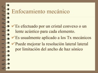 Enfocamiento mecánico Es efectuado por un cristal convexo o un lente acústico para cada elemento. Es usualmente aplicado a los Tx mecánicos Puede mejorar la resolución lateral lateral por limitación del ancho de haz sónico 