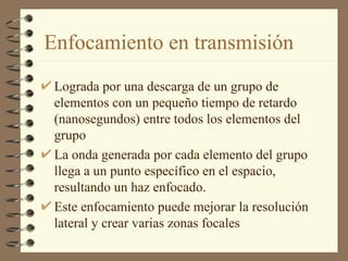 Enfocamiento en transmisión Lograda por una descarga de un grupo de elementos con un pequeño tiempo de retardo (nanosegundos) entre todos los elementos del grupo La onda generada por cada elemento del grupo llega a un punto específico en el espacio, resultando un haz enfocado. Este enfocamiento puede mejorar la resolución lateral y crear varias zonas focales 