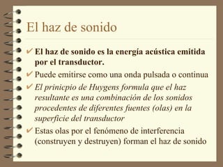 El haz de sonido El haz de sonido es la energía acústica emitida por el transductor.  Puede emitirse como una onda pulsada o continua El prinicpio de Huygens formula que el haz resultante es una combinación de los sonidos procedentes de diferentes fuentes (olas) en la superficie del transductor Estas olas por el fenómeno de interferencia (construyen y destruyen) forman el haz de sonido 