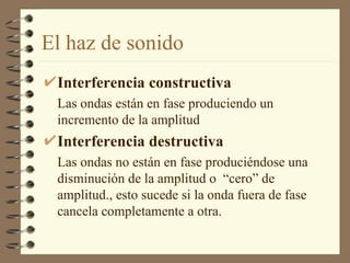 El haz de sonido Interferencia constructiva Las ondas están en fase produciendo un incremento de la amplitud Interferencia destructiva Las ondas no están en fase produciéndose una disminución de la amplitud o  “cero” de amplitud., esto sucede si la onda fuera de fase cancela completamente a otra. 