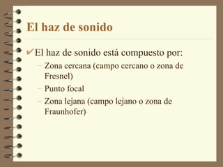 El haz de sonido El haz de sonido está compuesto por: Zona cercana (campo cercano o zona de Fresnel) Punto focal Zona lejana (campo lejano o zona de Fraunhofer) 