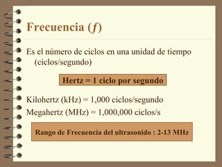 Frecuencia (ƒ) Es el número de ciclos en una unidad de tiempo (ciclos/segundo) Kilohertz (kHz) = 1,000 ciclos/segundo Megahertz (MHz) = 1,000,000 ciclos/s Hertz = 1 ciclo por segundo Rango de Frecuencia del ultrasonido : 2-13 MHz 