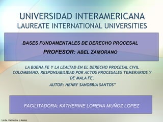 Licda. Katherine L Muñoz
UNIVERSIDAD INTERAMERICANA
LAUREATE INTERNATIONAL UNIVERSITIES
LA BUENA FE Y LA LEALTAD EN EL DERECHO PROCESAL CIVIL
COLOMBIANO. RESPONSABILIDAD POR ACTOS PROCESALES TEMERARIOS Y
DE MALA FE.
AUTOR: HENRY SANOBRIA SANTOS”
BASES FUNDAMENTALES DE DERECHO PROCESAL
PROFESOR: ABEL ZAMORANO
FACILITADORA: KATHERINE LORENA MUÑOZ LOPEZ
 