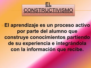 EL CONSTRUCTIVISMOEl aprendizaje es un proceso activo por parte del alumno que construye conocimientos partiendo de su experiencia e integrándola con la información que recibe.