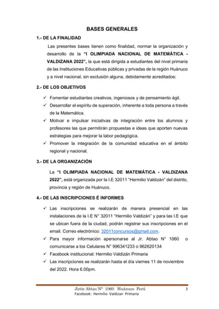 Jirón Abtao N° 1060 Huánuco Perú 3
Facebook: Hermilio Valdizan Primaria
BASES GENERALES
1.- DE LA FINALIDAD
Las presentes bases tienen como finalidad, normar la organización y
desarrollo de la “I OLIMPIADA NACIONAL DE MATEMÁTICA -
VALDIZANA 2022”, la que está dirigida a estudiantes del nivel primaria
de las Instituciones Educativas públicas y privadas de la región Huánuco
y a nivel nacional, sin exclusión alguna, debidamente acreditados:
2.- DE LOS OBJETIVOS
✓ Fomentar estudiantes creativos, ingeniosos y de pensamiento ágil.
✓ Desarrollar el espíritu de superación, inherente a toda persona a través
de la Matemática.
✓ Motivar e impulsar iniciativas de integración entre los alumnos y
profesores las que permitirán propuestas e ideas que aporten nuevas
estrategias para mejorar la labor pedagógica.
✓ Promover la integración de la comunidad educativa en el ámbito
regional y nacional.
3.- DE LA ORGANIZACIÓN
La “I OLIMPIADA NACIONAL DE MATEMÁTICA - VALDIZANA
2022”, está organizada por la I.E 32011 “Hermilio Valdizán” del distrito,
provincia y región de Huánuco.
4.- DE LAS INSCRIPCIONES É INFORMES
✓ Las inscripciones se realizarán de manera presencial en las
instalaciones de la I.E N° 32011 “Hermilio Valdizán” y para las I.E que
se ubican fuera de la ciudad, podrán registrar sus inscripciones en el
email. Correo electrónico: 32011concursos@gmail.com.
✓ Para mayor información apersonarse al Jr. Abtao N° 1060 o
comunicarse a los Celulares N° 996341233 o 962620134
✓ Facebook institucional: Hermilio Valdizán Primaria
✓ Las inscripciones se realizarán hasta el día viernes 11 de noviembre
del 2022. Hora 6.00pm.
 