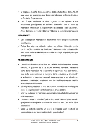 Jirón Abtao N° 1060 Huánuco Perú 4
Facebook: Hermilio Valdizan Primaria
✓ El pago por derecho de inscripción de cada estudiante es de S/. 10.00
para todas las categorías, qué deberá ser abonado en forma directa a
la Comisión Organizadora.
✓ Las I.E que provienen de otros lugares podrán registrar a sus
estudiantes participantes en nuestra plataforma con la ficha de
inscripción y realizarán el pago el mismo día sábado 12 de Noviembre.
Antes de iniciar el evento 7.00am a 7.30am a la comisión organizadora
IMPORTANTE
✓ Solo se aceptarán inscripciones de alumnos de los colegios legalmente
constituidos.
✓ Todos los alumnos deberán saber su código (obtenido previa
inscripción) La presentación de dicho código es requisito indispensable
para poder rendir el examen; de no saber su código no podrá participar
en la prueba.
PROCEDIMIENTO
✓ La cantidad de alumnos inscritos por cada I.E visitante será de manera
ilimitada, al igual que de la I.E 32011 “Hermilio Valdizán”. Pasado la
fecha de la inscripción no se admitirá el registro de más estudiantes,
para evitar inconvenientes al momento de la evaluación y premiación
al establecer el cómputo general. Agradecemos a los directores,
asesores y delegados cumplir con esta disposición por ser una medida
estrictamente disciplinaria.
✓ Es obligatorio presentar la lista de alumnos inscritos vía internet para
hacer el pago respectivo ante la comisión organizadora.
✓ Una vez realizada la inscripción, por ningún motivo habrá inscripciones
extemporáneas.
✓ Los alumnos que ocupen los 5 primeros puestos de cada grado tendrán
que presentar la copia de sus actas de matrícula o su DNI. antes de la
premiación
✓ Cada I.E deberá presentar un asesor o delegado quien recabará las
credenciales de los alumnos (comisión organizadora)
 