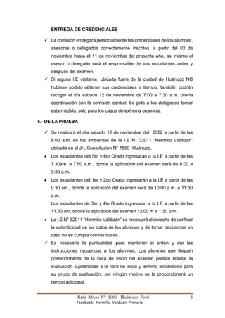 Jirón Abtao N° 1060 Huánuco Perú 5
Facebook: Hermilio Valdizan Primaria
ENTREGA DE CREDENCIALES
✓ La comisión entregará personalmente las credenciales de los alumnos,
asesores o delegados correctamente inscritos, a partir del 02 de
noviembre hasta el 11 de noviembre del presente año, así mismo el
asesor o delegado será el responsable de sus estudiantes antes y
después del examen.
✓ Si alguna I.E visitante, ubicada fuera de la ciudad de Huánuco NO
hubiese podido obtener sus credenciales a tiempo, también podrán
recoger el día sábado 12 de noviembre de 7:00 a 7:30 a.m. previa
coordinación con la comisión central. Se pide a los delegados tomar
esta medida, sólo para los casos de extrema urgencia.
5.- DE LA PRUEBA
✓ Se realizará el día sábado 12 de noviembre del 2022 a partir de las
8:00 a.m. en los ambientes de la I.E N° 32011 “Hermilio Valdizán”
ubicada en el Jr., Constitución N° 1860 -Huánuco.
• Los estudiantes del 5to y 6to Grado ingresarán a la I.E a partir de las
7.30am. a 7:50 a.m., donde la aplicación del examen será de 8:00 a
9:30 a.m.
• Los estudiantes del 1er y 2do Grado ingresarán a la I.E a partir de las
9.30 am., donde la aplicación del examen será de 10:00 a.m. a 11:30
a.m.
Los estudiantes de 3er y 4to Grado ingresarán a la I.E a partir de las
11.30 am, donde la aplicación del examen 12:00 m a 1:30 p.m.
• La I.E N° 32011 “Hermilio Valdizán” se reservará el derecho de verificar
la autenticidad de los datos de los alumnos y de tomar decisiones en
caso no se cumpla con las bases.
✓ Es necesario la puntualidad para mantener el orden y dar las
instrucciones requeridas a los alumnos. Los alumnos que lleguen
posteriormente de la hora de inicio del examen podrán brindar la
evaluación sujetándose a la hora de inicio y término establecido para
su grupo de evaluación, por ningún motivo se le proporcionará un
tiempo adicional.
 