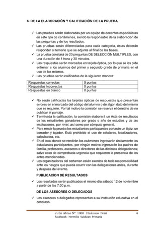 Jirón Abtao N° 1060 Huánuco Perú 6
Facebook: Hermilio Valdizan Primaria
6. DE LA ELABORACIÓN Y CALIFICACIÓN DE LA PRUEBA
✓ Las pruebas serán elaboradas por un equipo de docentes especialistas
en este tipo de certámenes, siendo la responsable de la elaboración de
las preguntas y de los resultados.
✓ Las pruebas serán diferenciadas para cada categoría, éstas deberán
responder al temario que se adjunta al final de las bases.
✓ La prueba constará de 20 preguntas DE SELECCIÓN MULTIPLES, con
una duración de 1 hora y 30 minutos.
✓ Las respuestas serán marcadas en tarjeta óptica, por lo que se les pide
entrenar a los alumnos del primer y segundo grado de primaria en el
uso de las mismas.
✓ Las pruebas serán calificadas de la siguiente manera:
Respuestas correctas 5 puntos
Respuestas incorrectas 0 puntos
Respuestas en blanco 0 puntos
✓ No serán calificadas las tarjetas ópticas de respuestas que presentan
errores en el marcado del código del alumno o de algún dato del mismo
que se requiere. Por tal motivo la comisión se reserva el derecho de no
publicar el puntaje.
✓ Terminada la calificación, la comisión elaborará un Acta de resultados
de los estudiantes ganadores por grado o año de estudios y de las
instituciones, por nivel, así como por cómputo general.
✓ Para rendir la prueba los estudiantes participantes portarán un lápiz, un
borrador y tajador. Está prohibido el uso de celulares, localizadores,
calculadora, etc.
✓ En el local donde se rendirán los exámenes ingresarán únicamente los
estudiantes participantes, por ningún motivo ingresarán los padres de
familia, profesores, asesores o directores de las distintas delegaciones;
salvo caso de comprobada urgencia que requieren la presencia de los
antes mencionados.
✓ Los organizadores del certamen están exentos de toda responsabilidad
ante los riesgos que pueda ocurrir con las delegaciones antes, durante
y después del evento.
PUBLICACION DE RESULTADOS
✓ Los resultados serán publicados el mismo día sábado 12 de noviembre
a partir de las 7:30 p.m.
DE LOS ASESORES O DELEGADOS
✓ Los asesores o delegados representan a su institución educativa en el
concurso.
 