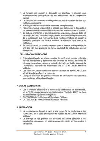 Jirón Abtao N° 1060 Huánuco Perú 7
Facebook: Hermilio Valdizan Primaria
✓ La función del asesor o delegado es planificar y orientar con
responsabilidad participación de los estudiantes de su respectivo
plantel.
✓ La cantidad de asesores o delegados no podrá exceder de dos por
institución educativa.
✓ Por ningún motivo se admitirán asesores reemplazantes.
✓ Por ningún motivo se permitirá el acceso libre del asesor o delegado a
los salones donde se rinden las evaluaciones mientras dure la prueba.
✓ Se deberá mantener el comportamiento respetuoso durante todo el
certamen; en caso contrario, se procederá a suspender la participación
de la delegación que representa. Esta medida inhabilita al asesor o
delegado participar en futuros eventos académicos que realice la
institución.
✓ Se proporcionará un premio sorpresa para el asesor o delegado (solo
uno por I.E) que presente la mayor cantidad de estudiantes en su
delegación.
DEL JURADO CALIFICADOR
✓ El jurado calificador es el responsable de verificar el puntaje obtenido
por los estudiantes y determinar los órdenes de mérito, así como el
cómputo general por categoría, estará integrado por la Comisión de la
I Olimpiada Nacional de Matemática de la I.E N° 32011 Hermilio
Valdizán.
✓ Los fallos del jurado calificador tienen carácter de INAPELABLE, no
admitirá reclamo alguno al respecto.
✓ Cualquier situación no prevista durante la calificación será resuelta
solamente por el jurado calificador.
7. DE LAS CATEGORIAS:
✓ Con la finalidad de revalorar el esfuerzo de cada uno de los estudiantes,
en la “I Olimpiada Nacional de Matemática- Valdizán 2022” se han
establecido las siguientes categorías:
✓ CATEGORIA A: Instituciones Educativas Públicas
✓ CATEGORIA B: Instituciones Educativas Privadas
8. PREMIACION
✓ La premiación se llevará a cabo el día Lunes 14 de noviembre a las
10:00 a.m., en el patio principal de la nuestra I.E N° 32011 “Hermilio
Valdizán”
✓ La entrega de los premios se efectuará en forma personal a los
estudiantes ganadores, en estricto orden de mérito en los grados y
categorías.
 