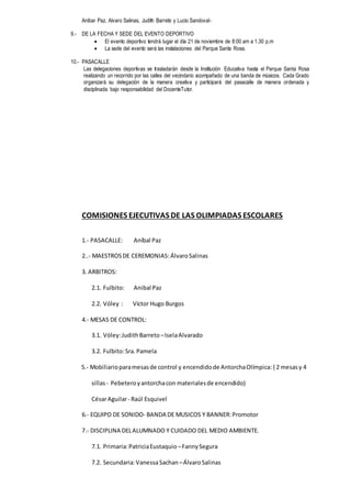 Anibar Paz, Alvaro Salinas, Judith Barreto y Lucio Sandoval-
9.- DE LA FECHA Y SEDE DEL EVENTO DEPORTIVO
 El evento deportivo tendrá lugar el día 21 de noviembre de 8:00 am a 1.30 p.m
 La sede del evento será las instalaciones del Parque Santa Rosa.
10.- PASACALLE
Las delegaciones deportivas se trasladarán desde la Institución Educativa hasta el Parque Santa Rosa
realizando un recorrido por las calles del vecindario acompañado de una banda de músicos. Cada Grado
organizará su delegación de la manera creativa y participará del pasacalle de manera ordenada y
disciplinada bajo responsabilidad del DocenteTutor.
COMISIONES EJECUTIVAS DE LAS OLIMPIADAS ESCOLARES
1.- PASACALLE: Aníbal Paz
2..- MAESTROSDE CEREMONIAS: ÁlvaroSalinas
3. ARBITROS:
2.1. Fulbito: Anibal Paz
2.2. Vóley : Víctor Hugo Burgos
4.- MESAS DE CONTROL:
3.1. Vóley:JudithBarreto –IselaAlvarado
3.2. Fulbito:Sra. Pamela
5.- Mobiliarioparamesasde control y encendidode AntorchaOlímpica: ( 2 mesasy 4
sillas- Pebeteroyantorchacon materialesde encendido)
CésarAguilar- Raúl Esquivel
6.- EQUIPO DE SONIDO- BANDA DE MUSICOS Y BANNER:Promotor
7.- DISCIPLINA DELALUMNADO Y CUIDADO DEL MEDIO AMBIENTE.
7.1. Primaria:PatriciaEustaquio –FannySegura
7.2. Secundaria:VanessaSachan–ÁlvaroSalinas
 