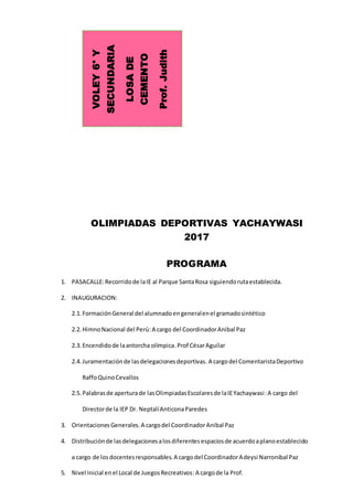 OLIMPIADAS DEPORTIVAS YACHAYWASI
2017
PROGRAMA
1. PASACALLE:Recorridode laIE al Parque SantaRosa siguiendorutaestablecida.
2. INAUGURACION:
2.1. FormaciónGeneral del alumnadoengeneralenel gramadosintético
2.2. HimnoNacional del Perú:A cargo del CoordinadorAnibal Paz
2.3. Encendidode laantorcha olímpica.Prof CésarAguilar
2.4. Juramentaciónde lasdelegacionesdeportivas. A cargodel ComentaristaDeportivo
RaffoQuinoCevallos
2.5. Palabrasde aperturade lasOlimpiadasEscolaresde laIEYachaywasi:A cargo del
Directorde la IEP Dr. NeptalíAnticonaParedes
3. OrientacionesGenerales.A cargodel CoordinadorAnibal Paz
4. Distribuciónde lasdelegacionesalosdiferentesespaciosde acuerdoaplanoestablecido
a cargo de losdocentesresponsables.A cargodel CoordinadorAdeysi Narronibal Paz
5. Nivel Inicial enel Local de JuegosRecreativos:A cargode la Prof.
VOLEY6°Y
SECUNDARIA
LOSADE
CEMENTO
Prof.Judith
 