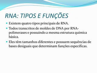 RNA: TIPOS E FUNÇÕES
 Existem quatro tipos principais de RNA.
 Todos transcritos de moldes de DNA por RNA-
polimerases e possuindo a mesma estrutura química
básica.
 Eles têm tamanhos diferentes e possuem sequências de
bases desiguais que determinam funções específicas.
 