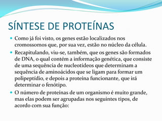 SÍNTESE DE PROTEÍNAS
 Como já foi visto, os genes estão localizados nos
cromossomos que, por sua vez, estão no núcleo da célula.
 Recapitulando, viu-se, também, que os genes são formados
de DNA, o qual contém a informação genética, que consiste
de uma sequência de nucleotídeos que determinam a
sequência de aminoácidos que se ligam para formar um
polipeptídio, e depois a proteína funcionante, que irá
determinar o fenótipo.
 O número de proteínas de um organismo é muito grande,
mas elas podem ser agrupadas nos seguintes tipos, de
acordo com sua função:
 