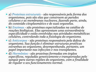  a) Proteínas estruturais - são responsáveis pela forma dos
organismos, pois são elas que constroem as paredes
celulares e as membranas nucleares, fazendo parte, ainda,
do conteúdo citoplasmático e de suas organelas.
 b) Enzimas - são proteínas especializadas na catálise de
reações biológicas. Elas apresentam uma extraordinária
especificidade e estão envolvidas nas atividades metabólicas
celulares, controlando toda a fisiologia do organismo.
 c) Anticorpos - são proteínas responsáveis pela defesa do
organismo. Sua função é eliminar estruturas protéicas
estranhas ao organismo, desempenhando, portanto, um
papel importante nas infecções e nos transplantes.
 d) Hormônios - são proteínas formadas em órgãos
específicos, reguladas geneticamente e transportadas pelo
sangue para outras regiões do organismo, com a finalidade
de regular o seu funcionamento normal.
 