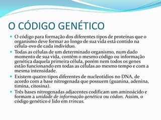 O CÓDIGO GENÉTICO
 O código para formação dos diferentes tipos de proteínas que o
organismo deve formar ao longo de sua vida está contido na
célula-ovo de cada indivíduo.
 Todas as células de um determinado organismo, num dado
momento de sua vida, contêm o mesmo código ou informação
genética daquela primeira célula, porém nem todos os genes
estão funcionando em todas as células ao mesmo tempo e com a
mesma intensidade.
 Existem quatro tipos diferentes de nucleotídios no DNA, de
acordo com a base nitrogenada que possuem (guanina, adenina,
timina, citosina).
 Três bases nitrogenadas adjacentes codificam um aminoácido e
formam a unidade de informação genética ou códon. Assim, o
código genético é lido em trincas.
 