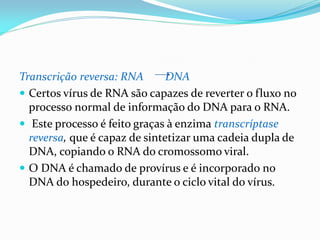 Transcrição reversa: RNA DNA
 Certos vírus de RNA são capazes de reverter o fluxo no
processo normal de informação do DNA para o RNA.
 Este processo é feito graças à enzima transcríptase
reversa, que é capaz de sintetizar uma cadeia dupla de
DNA, copiando o RNA do cromossomo viral.
 O DNA é chamado de provírus e é incorporado no
DNA do hospedeiro, durante o ciclo vital do vírus.
 