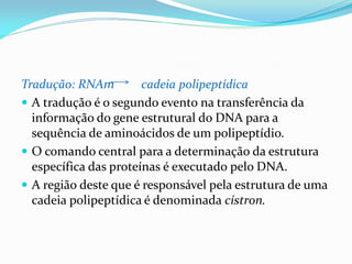 Tradução: RNAm cadeia polipeptídica
 A tradução é o segundo evento na transferência da
informação do gene estrutural do DNA para a
sequência de aminoácidos de um polipeptídio.
 O comando central para a determinação da estrutura
específica das proteínas é executado pelo DNA.
 A região deste que é responsável pela estrutura de uma
cadeia polipeptídica é denominada cístron.
 