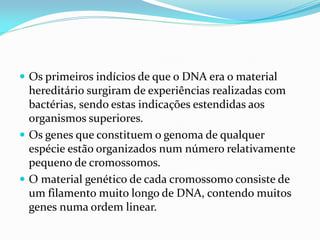  Os primeiros indícios de que o DNA era o material
hereditário surgiram de experiências realizadas com
bactérias, sendo estas indicações estendidas aos
organismos superiores.
 Os genes que constituem o genoma de qualquer
espécie estão organizados num número relativamente
pequeno de cromossomos.
 O material genético de cada cromossomo consiste de
um filamento muito longo de DNA, contendo muitos
genes numa ordem linear.
 