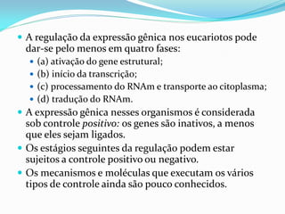  A regulação da expressão gênica nos eucariotos pode
dar-se pelo menos em quatro fases:
 (a) ativação do gene estrutural;
 (b) início da transcrição;
 (c) processamento do RNAm e transporte ao citoplasma;
 (d) tradução do RNAm.
 A expressão gênica nesses organismos é considerada
sob controle positivo: os genes são inativos, a menos
que eles sejam ligados.
 Os estágios seguintes da regulação podem estar
sujeitos a controle positivo ou negativo.
 Os mecanismos e moléculas que executam os vários
tipos de controle ainda são pouco conhecidos.
 