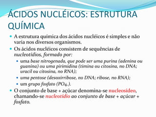 ÁCIDOS NUCLÉICOS: ESTRUTURA
QUÍMICA
 A estrutura química dos ácidos nucléicos é simples e não
varia nos diversos organismos.
 Os ácidos nucléicos consistem de sequências de
nucleotídios, formado por:
 uma base nitrogenada, que pode ser uma purina (adenina ou
guanina) ou uma pirimidina (timina ou citosina, no DNA;
uracil ou citosina, no RNA);
 uma pentose (desoxirribose, no DNA; ribose, no RNA);
 um grupo fosfato (PO4.).
 O conjunto de base + açúcar denomina-se nucleosídeo,
chamando-se nucleotídio ao conjunto de base + açúcar +
fosfato.
 