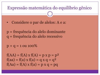 Expressão matemática do equilíbrio gênico
• Considere o par de alelos: A e a:
p = frequência do alelo dominante
q = frequência do alelo recessivo
p + q = 1 ou 100%

f(AA) = f(A) x f(A) = p x p = p²
f(aa) = f(a) x f(a) = q x q = q²
f(Aa) = f(A) x f(a) = p x q = pq

 