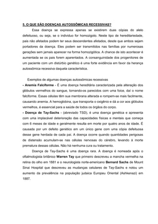 5. O QUE SÃO DOENÇAS AUTOSSÔMICAS RECESSIVAS?
Essa doença se expressa apenas se existirem duas cópias do alelo
defeituoso, ou seja, se o individuo for homozigoto. Neste tipo de hereditariedade,
pais não afetados podem ter seus descendentes afetados, desde que ambos sejam
portadores da doença. Eles podem ser transmitidos nas famílias por numerosas
gerações sem jamais aparecer na forma homozigótica. A chance de isto acontecer é
aumentada se os pais forem aparentados. A consanguinidade dos progenitores de
um paciente com um distúrbio genético é uma forte evidência em favor da herança
autossômica recessiva daquela característica.
Exemplos de algumas doenças autossômicas recessivas
- Anemia Falciforme - É uma doença hereditária caracterizada pela alteração dos
glóbulos vermelhos do sangue, tornando-os parecidos com uma foice, daí o nome
falciforme. Essas células têm sua membrana alterada e rompem-se mais facilmente,
causando anemia. A hemoglobina, que transporta o oxigênio e dá a cor aos glóbulos
vermelhos, é essencial para a saúde de todos os órgãos do corpo.
- Doença de Tay-Sachs - (abreviado TSD), é uma doença genética e apresenta
com uma implacável deterioração das capacidades físicas e mentais que começa
com 6 meses de idade e geralmente resulta em morte por quatro anos de idade. É
causada por um defeito genético em um único gene com uma cópia defeituosa
desse gene herdada de cada pai. A doença ocorre quando quantidades perigosas
de distensão acumulam-se nas células nervosas do cérebro, levando à morte
prematura dessas células. Não há nenhuma cura ou tratamento.
Doença de Tay-Sachs é uma doença rara. A doença é nomeada após o
oftalmologista britânico Warren Tay que primeiro descreveu a mancha vermelha na
retina do olho em 1881 e o neurologista norte-americano Bernard Sachs de Mount
Sinai Hospital que descreveu as mudanças celulares de Tay-Sachs e notou um
aumento da prevalência na população judaica Europeu Oriental (Ashkenazi) em
1887.
 